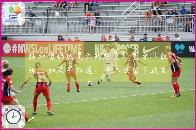 林加德仍然是无约球员！首尔FC教练：如果早知道，他本该留下这里