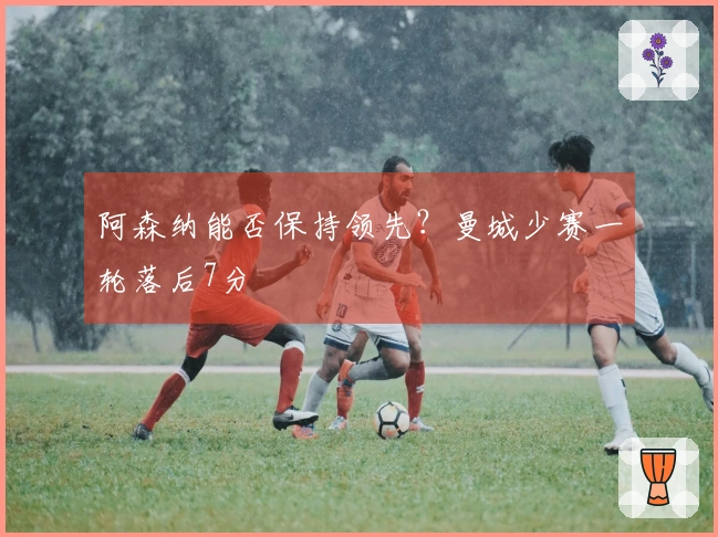 阿森纳能否保持领先？曼城少赛一轮落后7分