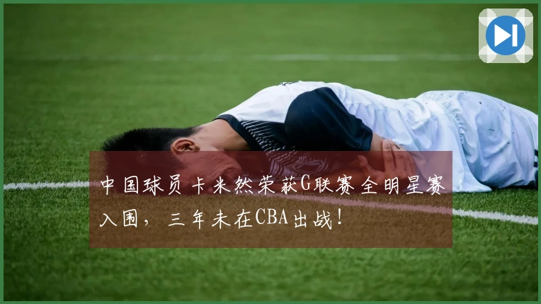 中国球员卡米然荣获G联赛全明星赛入围，三年未在CBA出战！