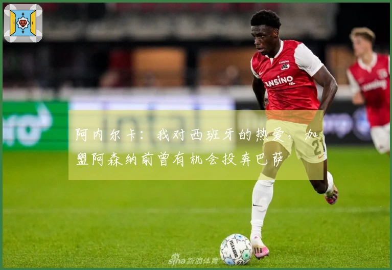 阿内尔卡：我对西班牙的热爱，加盟阿森纳前曾有机会投奔巴萨