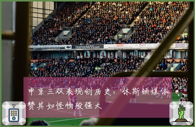 申京三双表现创历史，休斯顿媒体赞其如怪物般强大