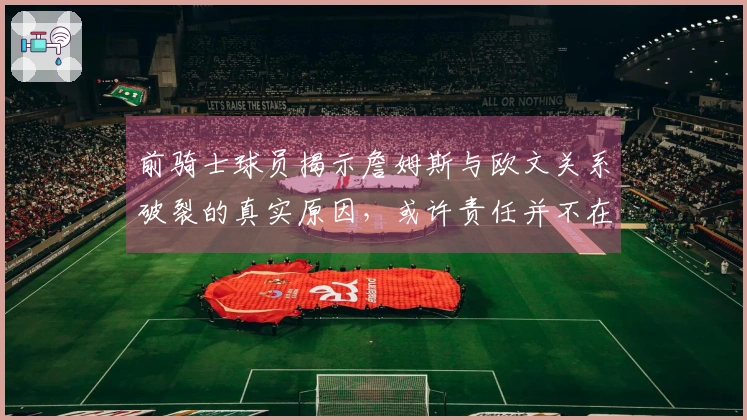 前骑士球员揭示詹姆斯与欧文关系破裂的真实原因，或许责任并不在老詹