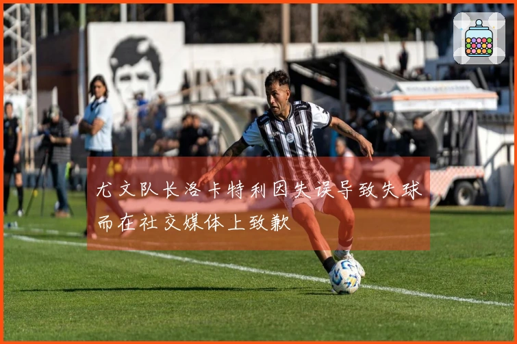 尤文队长洛卡特利因失误导致失球而在社交媒体上致歉