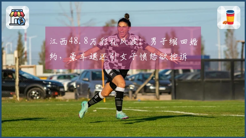 江西48.8万彩礼风波：男子缩回婚约，豪车退还引女子愤怒欲控诉
