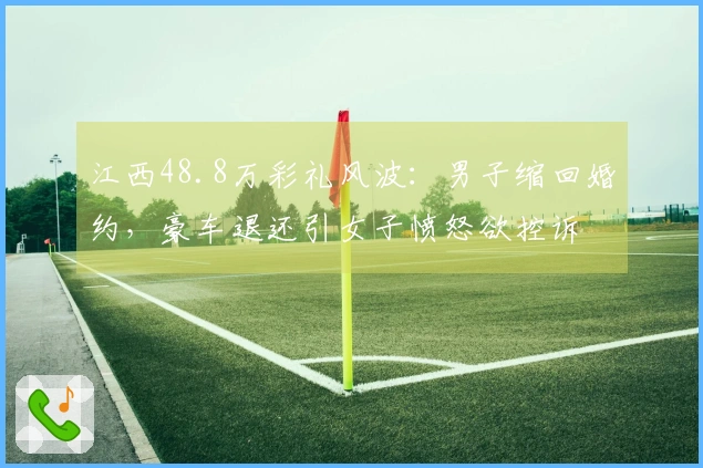 江西48.8万彩礼风波：男子缩回婚约，豪车退还引女子愤怒欲控诉