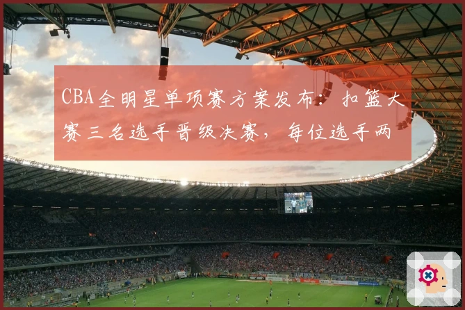 CBA全明星单项赛方案发布：扣篮大赛三名选手晋级决赛，每位选手两次扣篮决胜负