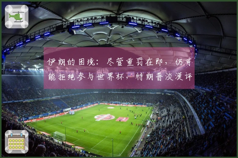 伊朗的困境：尽管重罚在即，仍可能拒绝参与世界杯，特朗普淡漠评论引发热议