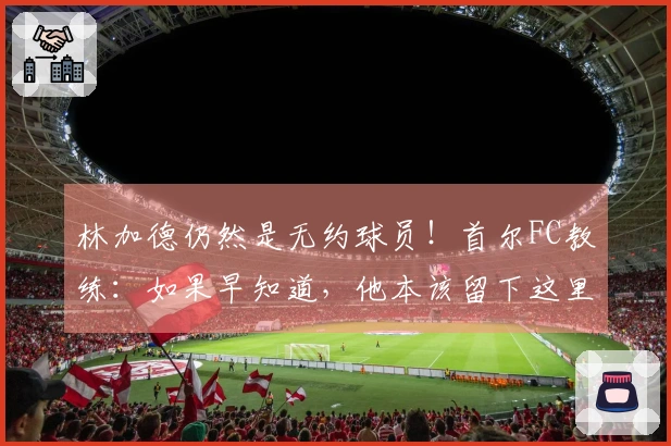 林加德仍然是无约球员！首尔FC教练：如果早知道，他本该留下这里
