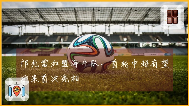 邝兆雷加盟海牛队，首轮中超有望迎来首次亮相