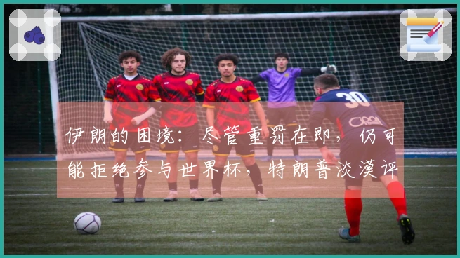 伊朗的困境：尽管重罚在即，仍可能拒绝参与世界杯，特朗普淡漠评论引发热议