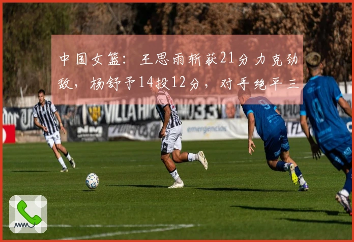 中国女篮：王思雨斩获21分力克劲敌，杨舒予14投12分，对手绝平三分球遗憾收场