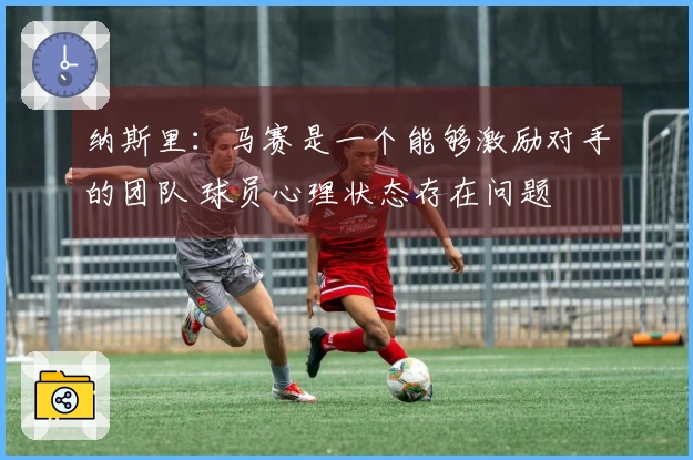 纳斯里：马赛是一个能够激励对手的团队 球员心理状态存在问题