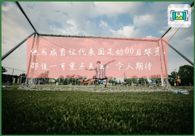 他或成首位代表国足的00后球员，邵佳一可重点关注，令人期待