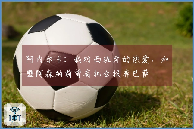 阿内尔卡：我对西班牙的热爱，加盟阿森纳前曾有机会投奔巴萨