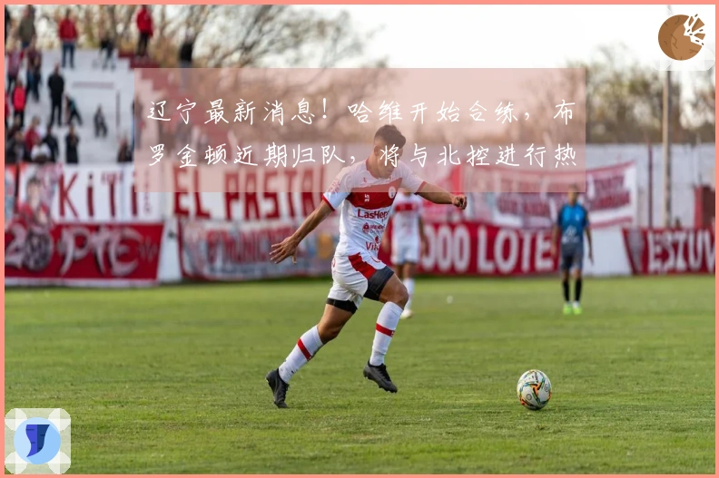 辽宁最新消息！哈维开始合练，布罗金顿近期归队，将与北控进行热身赛