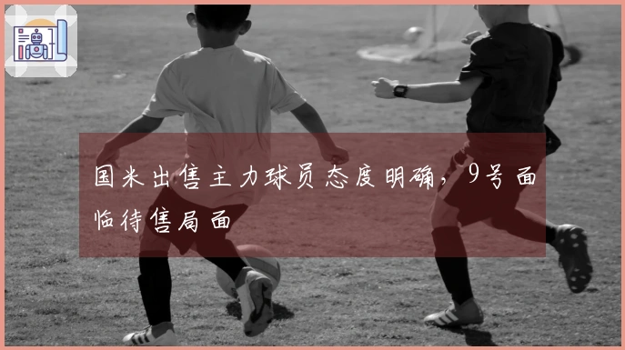 国米出售主力球员态度明确，9号面临待售局面